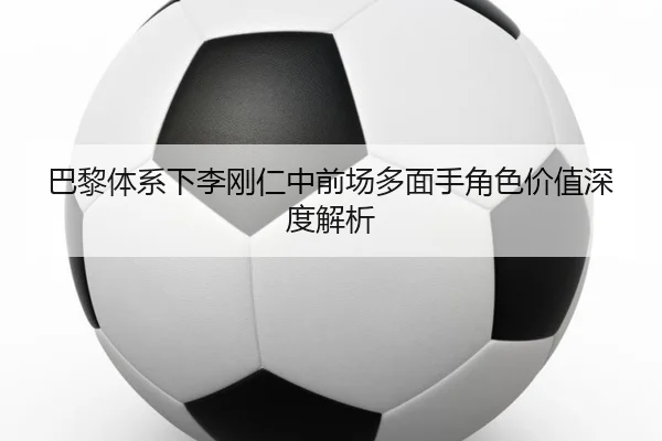 巴黎体系下李刚仁中前场多面手角色价值深度解析